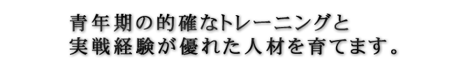 青年期の的確なトレーニングと実践経験が優れた人材を育てます。